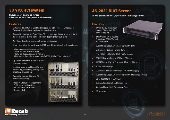  Feature 3U VPX HCI system : - Virtualized & VMware Certified Rugged Cloud Server for Embedded Defence Applications, deployed in Naval vessels\n⇒ Rugged by design, 3U OpenVPX COTS technology. Based upon standard 19” rackmount dimensions – shallow depth (below 300 mm)\n⇒ Air-Cooled system, conformal coated electronics\n⇒ Smart and silent 2U fan-tray with IPMI over Ethernet control & monitoring\n⇒ Heterogenous system supporting; Up to 5 x 16 Core Intel Xeon D\n⇒ Up to 5 x Coprocessors @ PCIe x16 (GPU: Nvidia Tesla P6 or Quadro RTX5000, FPGA: Xilinx Kintex-7)\n⇒ Up to 40G Ethernet Blade-to-Blade